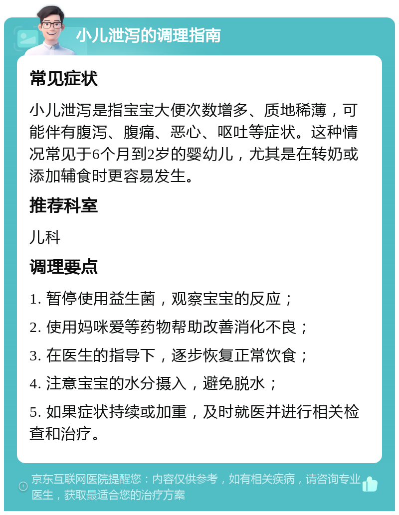 小儿泄泻的调理指南 常见症状 小儿泄泻是指宝宝大便次数增多、质地稀薄，可能伴有腹泻、腹痛、恶心、呕吐等症状。这种情况常见于6个月到2岁的婴幼儿，尤其是在转奶或添加辅食时更容易发生。 推荐科室 儿科 调理要点 1. 暂停使用益生菌，观察宝宝的反应； 2. 使用妈咪爱等药物帮助改善消化不良； 3. 在医生的指导下，逐步恢复正常饮食； 4. 注意宝宝的水分摄入，避免脱水； 5. 如果症状持续或加重，及时就医并进行相关检查和治疗。