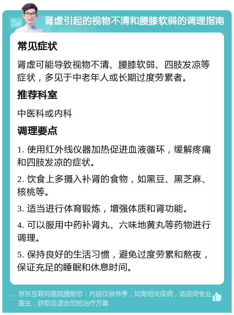 肾虚引起的视物不清和腰膝软弱的调理指南 常见症状 肾虚可能导致视物不清、腰膝软弱、四肢发凉等症状，多见于中老年人或长期过度劳累者。 推荐科室 中医科或内科 调理要点 1. 使用红外线仪器加热促进血液循环，缓解疼痛和四肢发凉的症状。 2. 饮食上多摄入补肾的食物，如黑豆、黑芝麻、核桃等。 3. 适当进行体育锻炼，增强体质和肾功能。 4. 可以服用中药补肾丸、六味地黄丸等药物进行调理。 5. 保持良好的生活习惯，避免过度劳累和熬夜，保证充足的睡眠和休息时间。