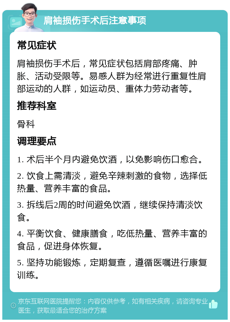 肩袖损伤手术后注意事项 常见症状 肩袖损伤手术后，常见症状包括肩部疼痛、肿胀、活动受限等。易感人群为经常进行重复性肩部运动的人群，如运动员、重体力劳动者等。 推荐科室 骨科 调理要点 1. 术后半个月内避免饮酒，以免影响伤口愈合。 2. 饮食上需清淡，避免辛辣刺激的食物，选择低热量、营养丰富的食品。 3. 拆线后2周的时间避免饮酒，继续保持清淡饮食。 4. 平衡饮食、健康膳食，吃低热量、营养丰富的食品，促进身体恢复。 5. 坚持功能锻炼，定期复查，遵循医嘱进行康复训练。