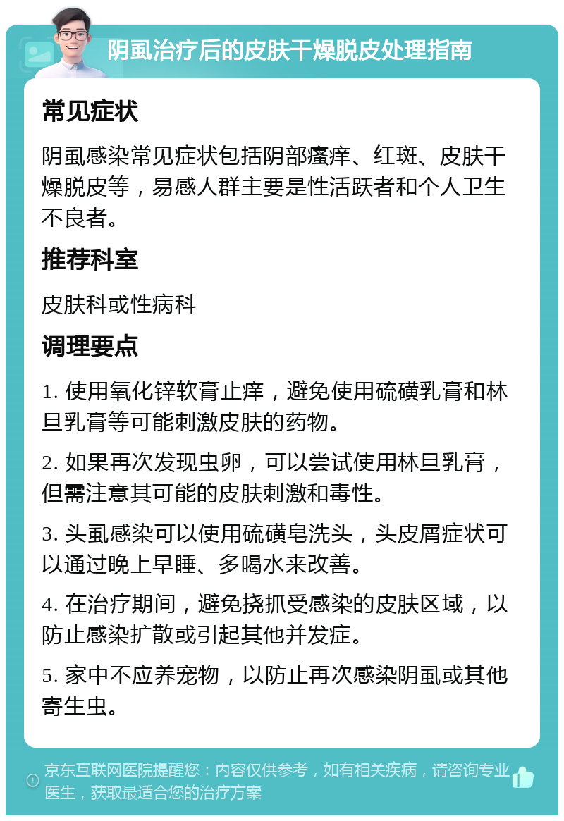 阴虱治疗后的皮肤干燥脱皮处理指南 常见症状 阴虱感染常见症状包括阴部瘙痒、红斑、皮肤干燥脱皮等，易感人群主要是性活跃者和个人卫生不良者。 推荐科室 皮肤科或性病科 调理要点 1. 使用氧化锌软膏止痒，避免使用硫磺乳膏和林旦乳膏等可能刺激皮肤的药物。 2. 如果再次发现虫卵，可以尝试使用林旦乳膏，但需注意其可能的皮肤刺激和毒性。 3. 头虱感染可以使用硫磺皂洗头，头皮屑症状可以通过晚上早睡、多喝水来改善。 4. 在治疗期间，避免挠抓受感染的皮肤区域，以防止感染扩散或引起其他并发症。 5. 家中不应养宠物，以防止再次感染阴虱或其他寄生虫。