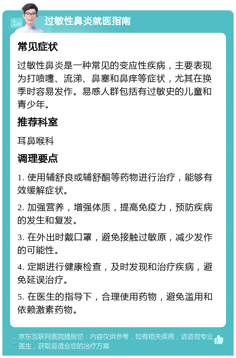 过敏性鼻炎就医指南 常见症状 过敏性鼻炎是一种常见的变应性疾病，主要表现为打喷嚏、流涕、鼻塞和鼻痒等症状，尤其在换季时容易发作。易感人群包括有过敏史的儿童和青少年。 推荐科室 耳鼻喉科 调理要点 1. 使用辅舒良或辅舒酮等药物进行治疗，能够有效缓解症状。 2. 加强营养，增强体质，提高免疫力，预防疾病的发生和复发。 3. 在外出时戴口罩，避免接触过敏原，减少发作的可能性。 4. 定期进行健康检查，及时发现和治疗疾病，避免延误治疗。 5. 在医生的指导下，合理使用药物，避免滥用和依赖激素药物。