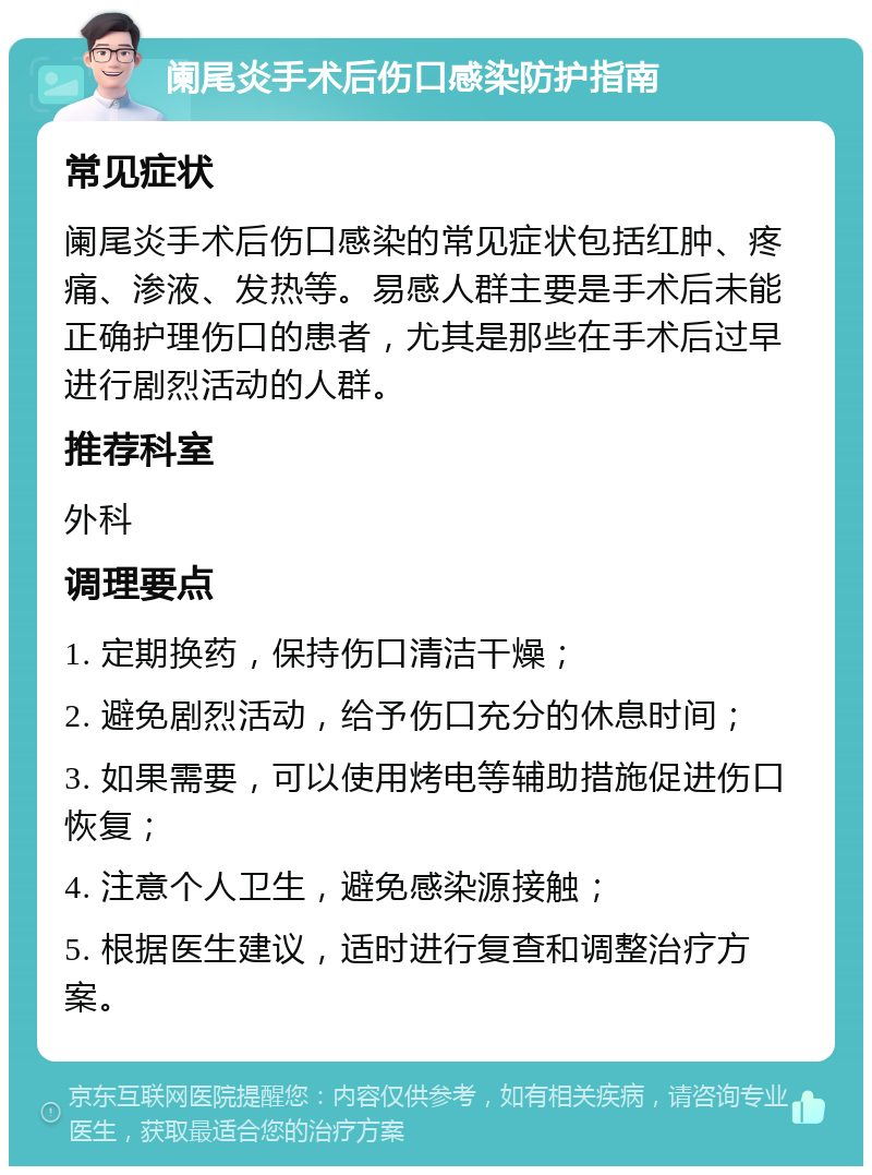 阑尾炎手术后伤口感染防护指南 常见症状 阑尾炎手术后伤口感染的常见症状包括红肿、疼痛、渗液、发热等。易感人群主要是手术后未能正确护理伤口的患者，尤其是那些在手术后过早进行剧烈活动的人群。 推荐科室 外科 调理要点 1. 定期换药，保持伤口清洁干燥； 2. 避免剧烈活动，给予伤口充分的休息时间； 3. 如果需要，可以使用烤电等辅助措施促进伤口恢复； 4. 注意个人卫生，避免感染源接触； 5. 根据医生建议，适时进行复查和调整治疗方案。