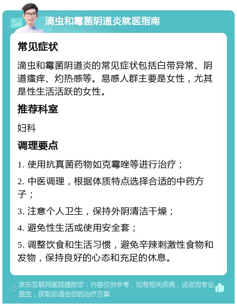 滴虫和霉菌阴道炎就医指南 常见症状 滴虫和霉菌阴道炎的常见症状包括白带异常、阴道瘙痒、灼热感等。易感人群主要是女性，尤其是性生活活跃的女性。 推荐科室 妇科 调理要点 1. 使用抗真菌药物如克霉唑等进行治疗； 2. 中医调理，根据体质特点选择合适的中药方子； 3. 注意个人卫生，保持外阴清洁干燥； 4. 避免性生活或使用安全套； 5. 调整饮食和生活习惯，避免辛辣刺激性食物和发物，保持良好的心态和充足的休息。