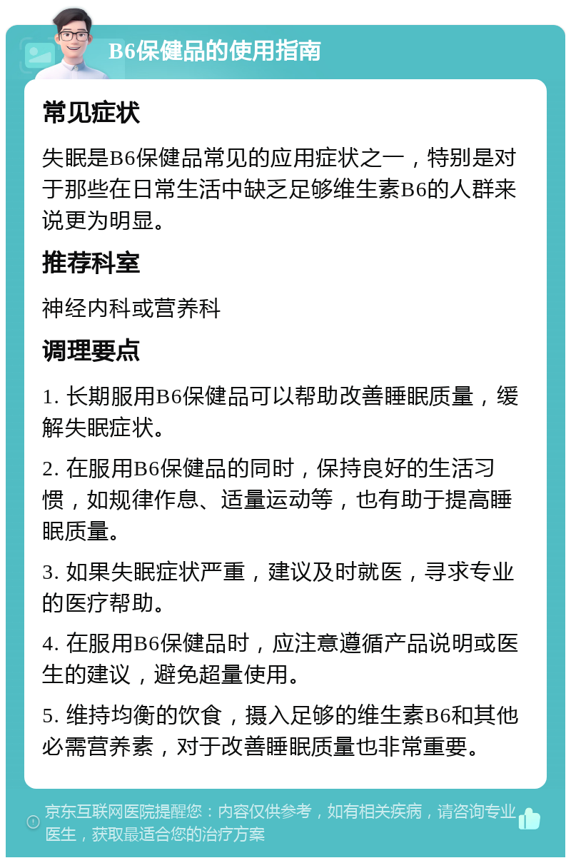 B6保健品的使用指南 常见症状 失眠是B6保健品常见的应用症状之一，特别是对于那些在日常生活中缺乏足够维生素B6的人群来说更为明显。 推荐科室 神经内科或营养科 调理要点 1. 长期服用B6保健品可以帮助改善睡眠质量，缓解失眠症状。 2. 在服用B6保健品的同时，保持良好的生活习惯，如规律作息、适量运动等，也有助于提高睡眠质量。 3. 如果失眠症状严重，建议及时就医，寻求专业的医疗帮助。 4. 在服用B6保健品时，应注意遵循产品说明或医生的建议，避免超量使用。 5. 维持均衡的饮食，摄入足够的维生素B6和其他必需营养素，对于改善睡眠质量也非常重要。