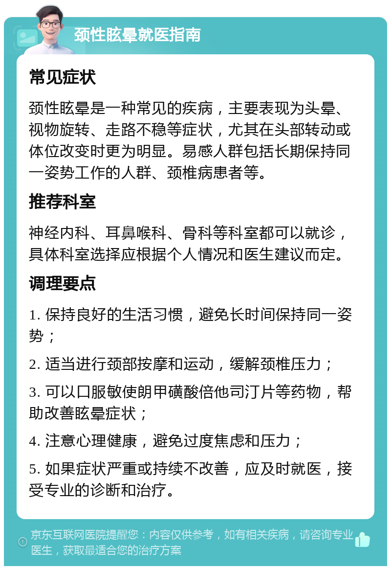 颈性眩晕就医指南 常见症状 颈性眩晕是一种常见的疾病，主要表现为头晕、视物旋转、走路不稳等症状，尤其在头部转动或体位改变时更为明显。易感人群包括长期保持同一姿势工作的人群、颈椎病患者等。 推荐科室 神经内科、耳鼻喉科、骨科等科室都可以就诊，具体科室选择应根据个人情况和医生建议而定。 调理要点 1. 保持良好的生活习惯，避免长时间保持同一姿势； 2. 适当进行颈部按摩和运动，缓解颈椎压力； 3. 可以口服敏使朗甲磺酸倍他司汀片等药物，帮助改善眩晕症状； 4. 注意心理健康，避免过度焦虑和压力； 5. 如果症状严重或持续不改善，应及时就医，接受专业的诊断和治疗。