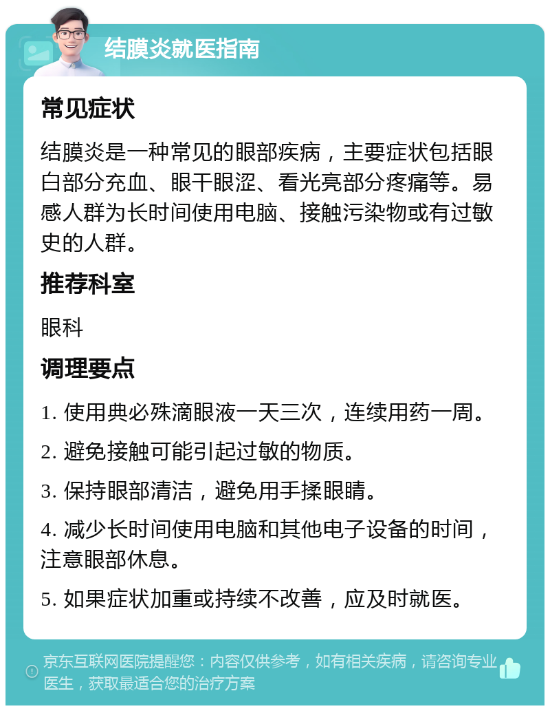 结膜炎就医指南 常见症状 结膜炎是一种常见的眼部疾病，主要症状包括眼白部分充血、眼干眼涩、看光亮部分疼痛等。易感人群为长时间使用电脑、接触污染物或有过敏史的人群。 推荐科室 眼科 调理要点 1. 使用典必殊滴眼液一天三次，连续用药一周。 2. 避免接触可能引起过敏的物质。 3. 保持眼部清洁，避免用手揉眼睛。 4. 减少长时间使用电脑和其他电子设备的时间，注意眼部休息。 5. 如果症状加重或持续不改善，应及时就医。