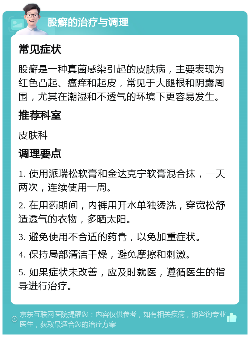 股癣的治疗与调理 常见症状 股癣是一种真菌感染引起的皮肤病，主要表现为红色凸起、瘙痒和起皮，常见于大腿根和阴囊周围，尤其在潮湿和不透气的环境下更容易发生。 推荐科室 皮肤科 调理要点 1. 使用派瑞松软膏和金达克宁软膏混合抹，一天两次，连续使用一周。 2. 在用药期间，内裤用开水单独烫洗，穿宽松舒适透气的衣物，多晒太阳。 3. 避免使用不合适的药膏，以免加重症状。 4. 保持局部清洁干燥，避免摩擦和刺激。 5. 如果症状未改善，应及时就医，遵循医生的指导进行治疗。