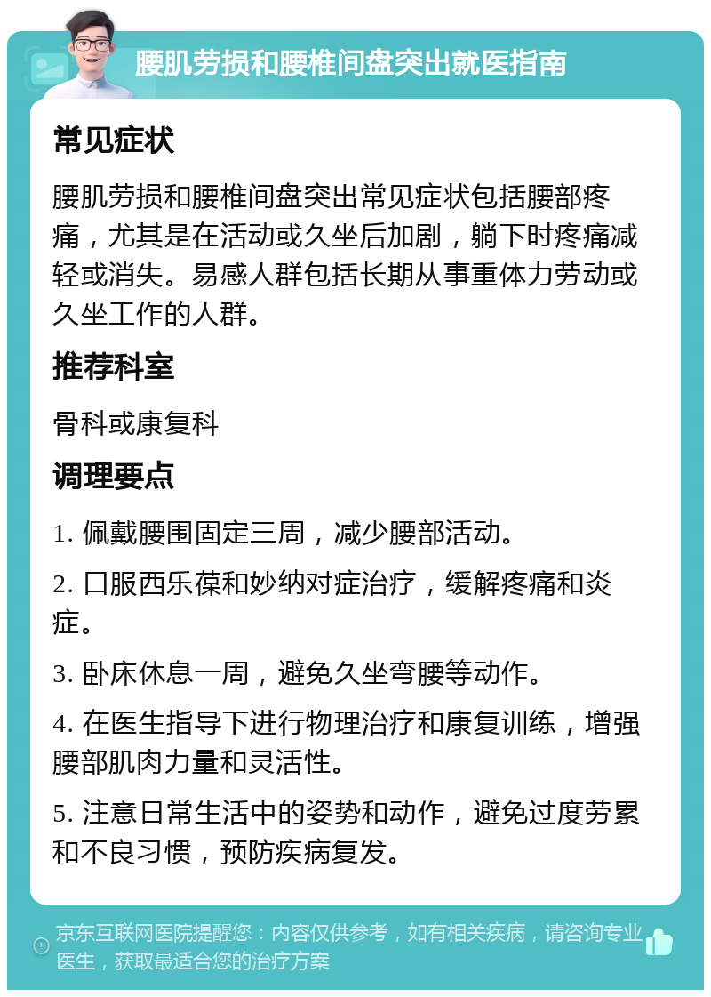 腰肌劳损和腰椎间盘突出就医指南 常见症状 腰肌劳损和腰椎间盘突出常见症状包括腰部疼痛，尤其是在活动或久坐后加剧，躺下时疼痛减轻或消失。易感人群包括长期从事重体力劳动或久坐工作的人群。 推荐科室 骨科或康复科 调理要点 1. 佩戴腰围固定三周，减少腰部活动。 2. 口服西乐葆和妙纳对症治疗，缓解疼痛和炎症。 3. 卧床休息一周，避免久坐弯腰等动作。 4. 在医生指导下进行物理治疗和康复训练，增强腰部肌肉力量和灵活性。 5. 注意日常生活中的姿势和动作，避免过度劳累和不良习惯，预防疾病复发。