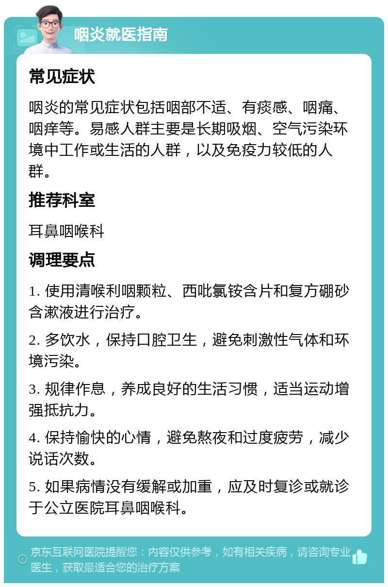 咽炎就医指南 常见症状 咽炎的常见症状包括咽部不适、有痰感、咽痛、咽痒等。易感人群主要是长期吸烟、空气污染环境中工作或生活的人群，以及免疫力较低的人群。 推荐科室 耳鼻咽喉科 调理要点 1. 使用清喉利咽颗粒、西吡氯铵含片和复方硼砂含漱液进行治疗。 2. 多饮水，保持口腔卫生，避免刺激性气体和环境污染。 3. 规律作息，养成良好的生活习惯，适当运动增强抵抗力。 4. 保持愉快的心情，避免熬夜和过度疲劳，减少说话次数。 5. 如果病情没有缓解或加重，应及时复诊或就诊于公立医院耳鼻咽喉科。