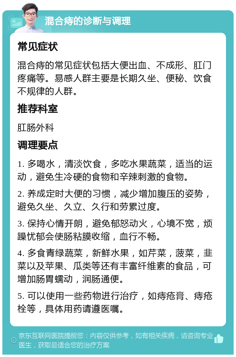 混合痔的诊断与调理 常见症状 混合痔的常见症状包括大便出血、不成形、肛门疼痛等。易感人群主要是长期久坐、便秘、饮食不规律的人群。 推荐科室 肛肠外科 调理要点 1. 多喝水，清淡饮食，多吃水果蔬菜，适当的运动，避免生冷硬的食物和辛辣刺激的食物。 2. 养成定时大便的习惯，减少增加腹压的姿势，避免久坐、久立、久行和劳累过度。 3. 保持心情开朗，避免郁怒动火，心境不宽，烦躁忧郁会使肠粘膜收缩，血行不畅。 4. 多食青绿蔬菜，新鲜水果，如芹菜，菠菜，韭菜以及苹果、瓜类等还有丰富纤维素的食品，可增加肠胃蠕动，润肠通便。 5. 可以使用一些药物进行治疗，如痔疮膏、痔疮栓等，具体用药请遵医嘱。