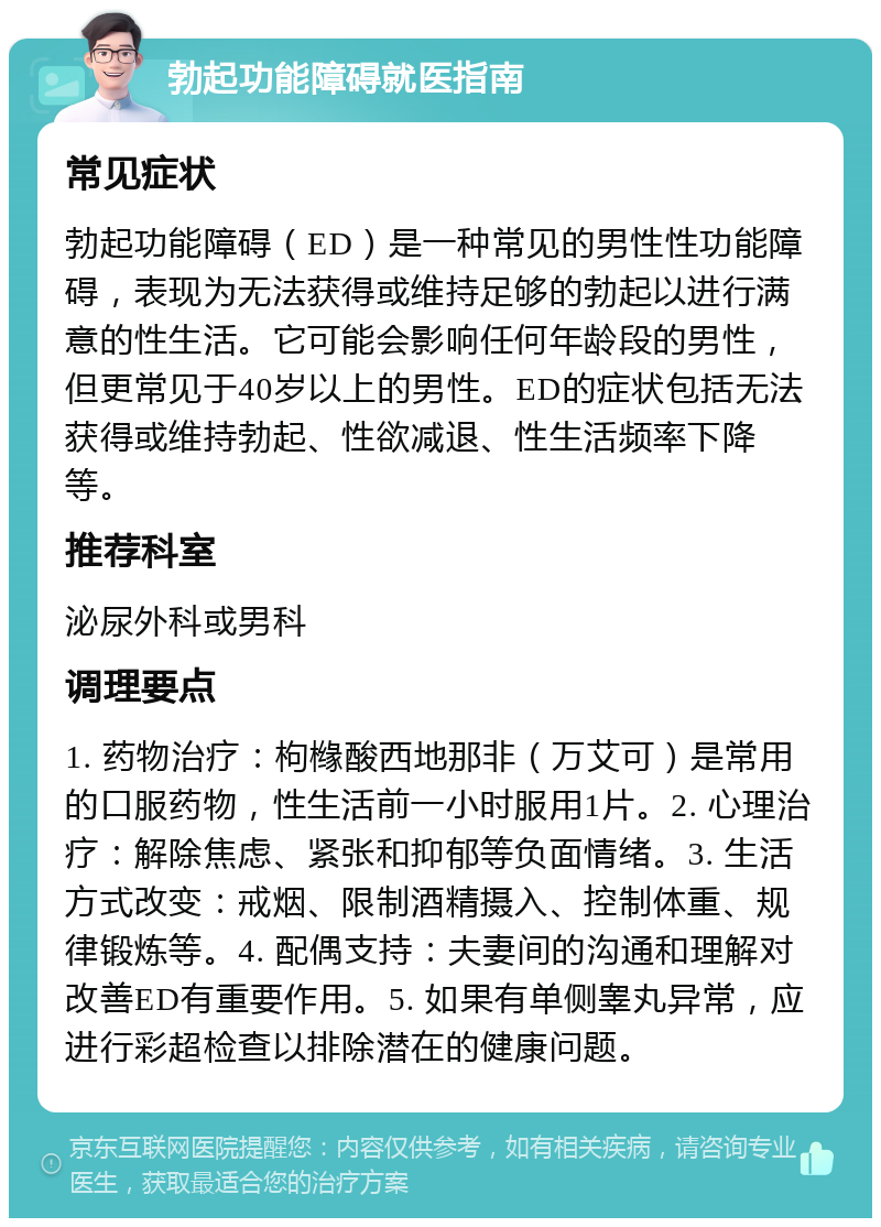 勃起功能障碍就医指南 常见症状 勃起功能障碍（ED）是一种常见的男性性功能障碍，表现为无法获得或维持足够的勃起以进行满意的性生活。它可能会影响任何年龄段的男性，但更常见于40岁以上的男性。ED的症状包括无法获得或维持勃起、性欲减退、性生活频率下降等。 推荐科室 泌尿外科或男科 调理要点 1. 药物治疗：枸橼酸西地那非（万艾可）是常用的口服药物，性生活前一小时服用1片。2. 心理治疗：解除焦虑、紧张和抑郁等负面情绪。3. 生活方式改变：戒烟、限制酒精摄入、控制体重、规律锻炼等。4. 配偶支持：夫妻间的沟通和理解对改善ED有重要作用。5. 如果有单侧睾丸异常，应进行彩超检查以排除潜在的健康问题。