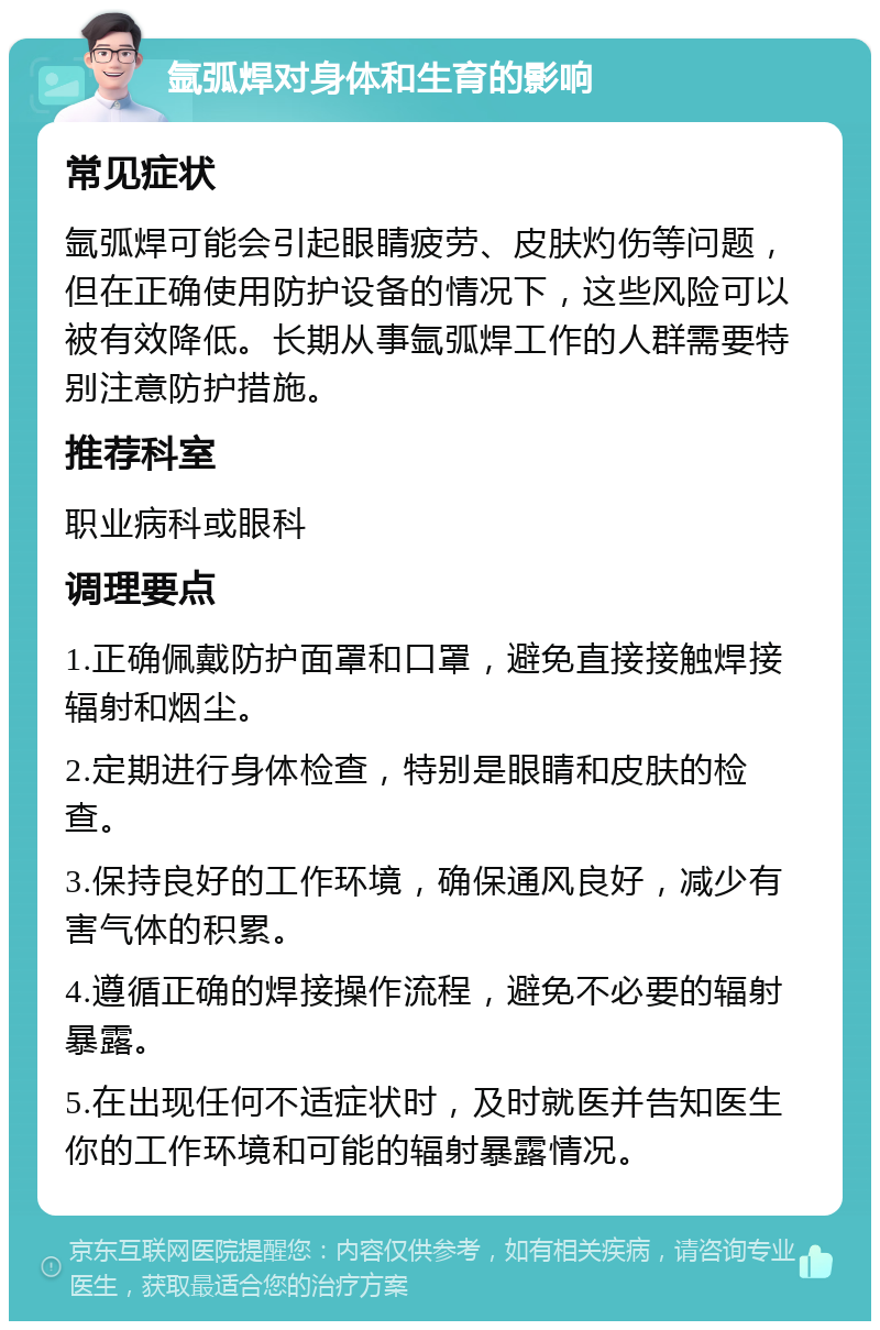 氩弧焊对身体和生育的影响 常见症状 氩弧焊可能会引起眼睛疲劳、皮肤灼伤等问题，但在正确使用防护设备的情况下，这些风险可以被有效降低。长期从事氩弧焊工作的人群需要特别注意防护措施。 推荐科室 职业病科或眼科 调理要点 1.正确佩戴防护面罩和口罩，避免直接接触焊接辐射和烟尘。 2.定期进行身体检查，特别是眼睛和皮肤的检查。 3.保持良好的工作环境，确保通风良好，减少有害气体的积累。 4.遵循正确的焊接操作流程，避免不必要的辐射暴露。 5.在出现任何不适症状时，及时就医并告知医生你的工作环境和可能的辐射暴露情况。