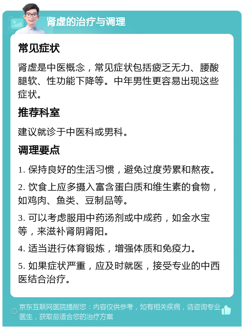 肾虚的治疗与调理 常见症状 肾虚是中医概念，常见症状包括疲乏无力、腰酸腿软、性功能下降等。中年男性更容易出现这些症状。 推荐科室 建议就诊于中医科或男科。 调理要点 1. 保持良好的生活习惯，避免过度劳累和熬夜。 2. 饮食上应多摄入富含蛋白质和维生素的食物，如鸡肉、鱼类、豆制品等。 3. 可以考虑服用中药汤剂或中成药，如金水宝等，来滋补肾阴肾阳。 4. 适当进行体育锻炼，增强体质和免疫力。 5. 如果症状严重，应及时就医，接受专业的中西医结合治疗。