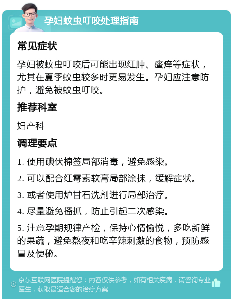 孕妇蚊虫叮咬处理指南 常见症状 孕妇被蚊虫叮咬后可能出现红肿、瘙痒等症状，尤其在夏季蚊虫较多时更易发生。孕妇应注意防护，避免被蚊虫叮咬。 推荐科室 妇产科 调理要点 1. 使用碘伏棉签局部消毒，避免感染。 2. 可以配合红霉素软膏局部涂抹，缓解症状。 3. 或者使用炉甘石洗剂进行局部治疗。 4. 尽量避免搔抓，防止引起二次感染。 5. 注意孕期规律产检，保持心情愉悦，多吃新鲜的果蔬，避免熬夜和吃辛辣刺激的食物，预防感冒及便秘。