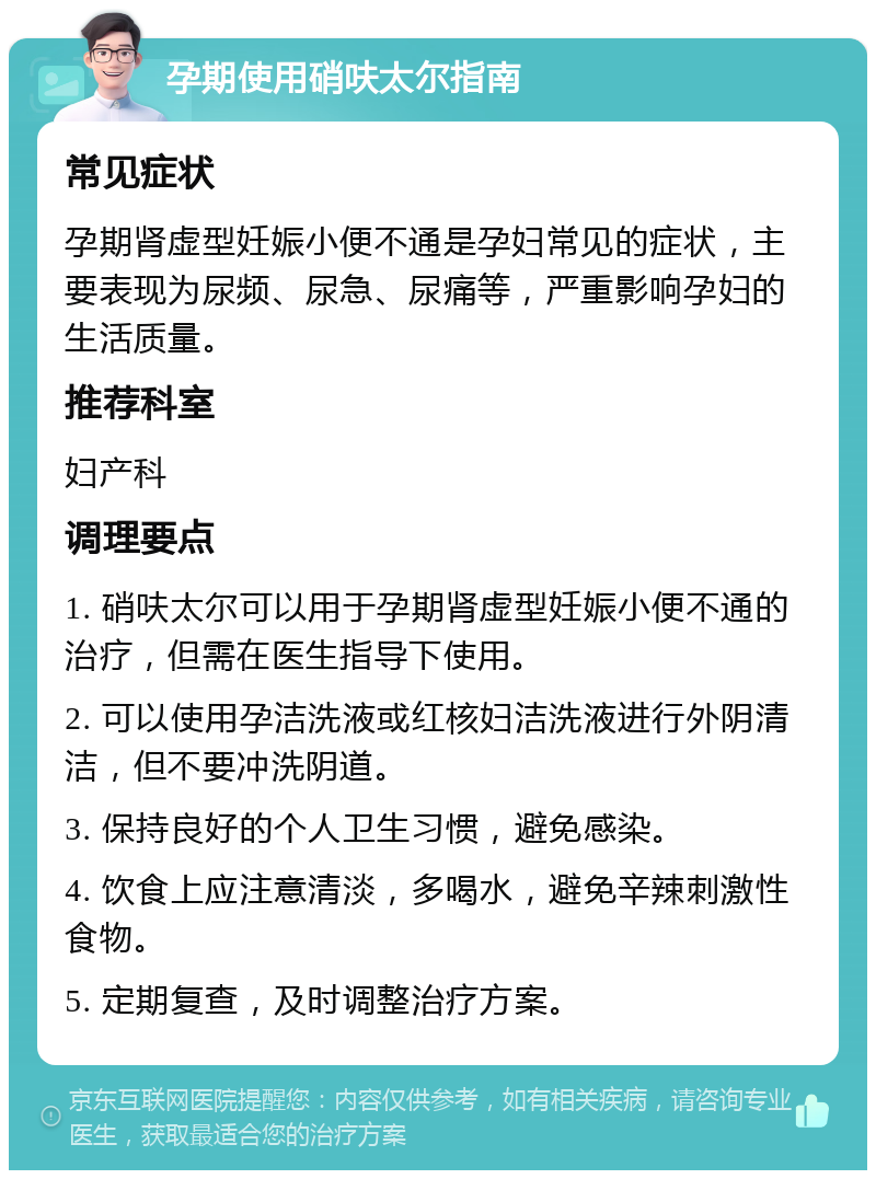 孕期使用硝呋太尔指南 常见症状 孕期肾虚型妊娠小便不通是孕妇常见的症状，主要表现为尿频、尿急、尿痛等，严重影响孕妇的生活质量。 推荐科室 妇产科 调理要点 1. 硝呋太尔可以用于孕期肾虚型妊娠小便不通的治疗，但需在医生指导下使用。 2. 可以使用孕洁洗液或红核妇洁洗液进行外阴清洁，但不要冲洗阴道。 3. 保持良好的个人卫生习惯，避免感染。 4. 饮食上应注意清淡，多喝水，避免辛辣刺激性食物。 5. 定期复查，及时调整治疗方案。