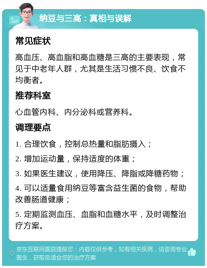 纳豆与三高：真相与误解 常见症状 高血压、高血脂和高血糖是三高的主要表现，常见于中老年人群，尤其是生活习惯不良、饮食不均衡者。 推荐科室 心血管内科、内分泌科或营养科。 调理要点 1. 合理饮食，控制总热量和脂肪摄入； 2. 增加运动量，保持适度的体重； 3. 如果医生建议，使用降压、降脂或降糖药物； 4. 可以适量食用纳豆等富含益生菌的食物，帮助改善肠道健康； 5. 定期监测血压、血脂和血糖水平，及时调整治疗方案。