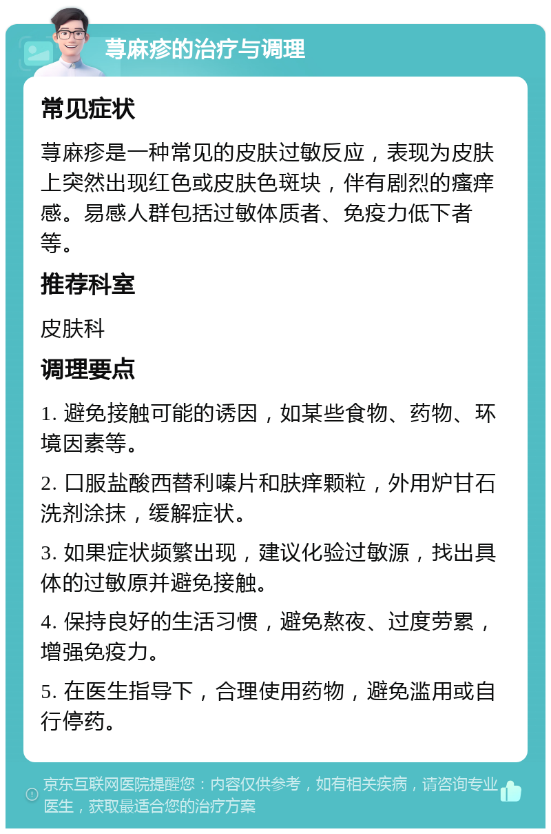 荨麻疹的治疗与调理 常见症状 荨麻疹是一种常见的皮肤过敏反应，表现为皮肤上突然出现红色或皮肤色斑块，伴有剧烈的瘙痒感。易感人群包括过敏体质者、免疫力低下者等。 推荐科室 皮肤科 调理要点 1. 避免接触可能的诱因，如某些食物、药物、环境因素等。 2. 口服盐酸西替利嗪片和肤痒颗粒，外用炉甘石洗剂涂抹，缓解症状。 3. 如果症状频繁出现，建议化验过敏源，找出具体的过敏原并避免接触。 4. 保持良好的生活习惯，避免熬夜、过度劳累，增强免疫力。 5. 在医生指导下，合理使用药物，避免滥用或自行停药。