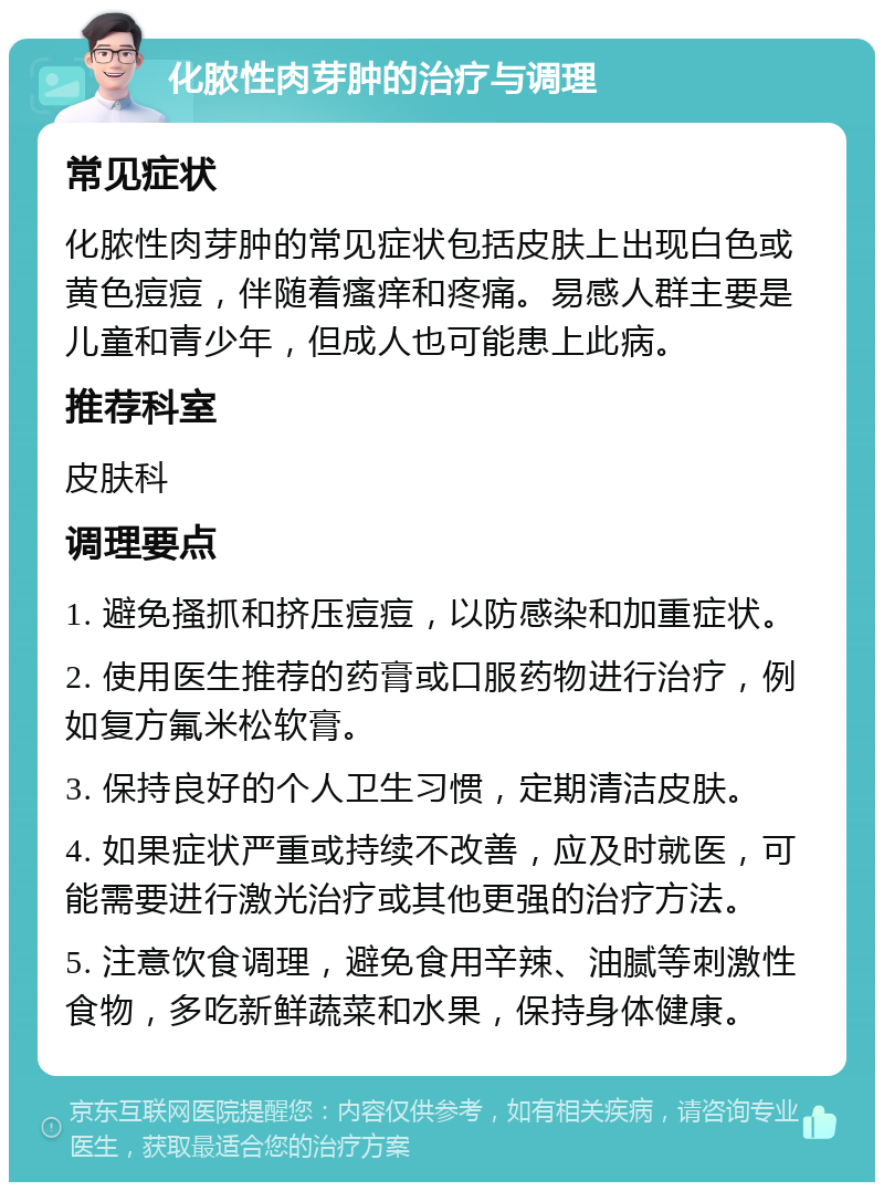 化脓性肉芽肿的治疗与调理 常见症状 化脓性肉芽肿的常见症状包括皮肤上出现白色或黄色痘痘，伴随着瘙痒和疼痛。易感人群主要是儿童和青少年，但成人也可能患上此病。 推荐科室 皮肤科 调理要点 1. 避免搔抓和挤压痘痘，以防感染和加重症状。 2. 使用医生推荐的药膏或口服药物进行治疗，例如复方氟米松软膏。 3. 保持良好的个人卫生习惯，定期清洁皮肤。 4. 如果症状严重或持续不改善，应及时就医，可能需要进行激光治疗或其他更强的治疗方法。 5. 注意饮食调理，避免食用辛辣、油腻等刺激性食物，多吃新鲜蔬菜和水果，保持身体健康。