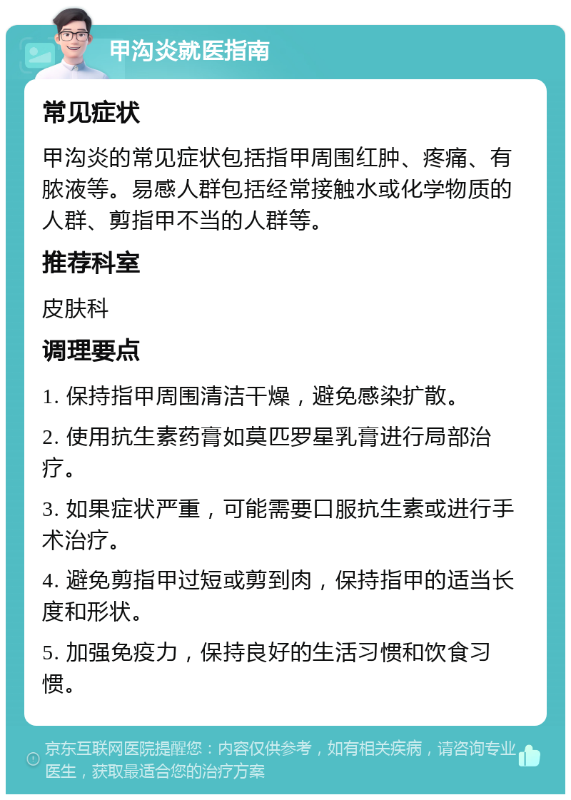 甲沟炎就医指南 常见症状 甲沟炎的常见症状包括指甲周围红肿、疼痛、有脓液等。易感人群包括经常接触水或化学物质的人群、剪指甲不当的人群等。 推荐科室 皮肤科 调理要点 1. 保持指甲周围清洁干燥，避免感染扩散。 2. 使用抗生素药膏如莫匹罗星乳膏进行局部治疗。 3. 如果症状严重，可能需要口服抗生素或进行手术治疗。 4. 避免剪指甲过短或剪到肉，保持指甲的适当长度和形状。 5. 加强免疫力，保持良好的生活习惯和饮食习惯。