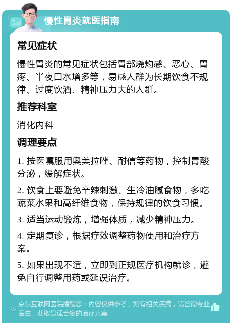 慢性胃炎就医指南 常见症状 慢性胃炎的常见症状包括胃部烧灼感、恶心、胃疼、半夜口水增多等，易感人群为长期饮食不规律、过度饮酒、精神压力大的人群。 推荐科室 消化内科 调理要点 1. 按医嘱服用奥美拉唑、耐信等药物，控制胃酸分泌，缓解症状。 2. 饮食上要避免辛辣刺激、生冷油腻食物，多吃蔬菜水果和高纤维食物，保持规律的饮食习惯。 3. 适当运动锻炼，增强体质，减少精神压力。 4. 定期复诊，根据疗效调整药物使用和治疗方案。 5. 如果出现不适，立即到正规医疗机构就诊，避免自行调整用药或延误治疗。