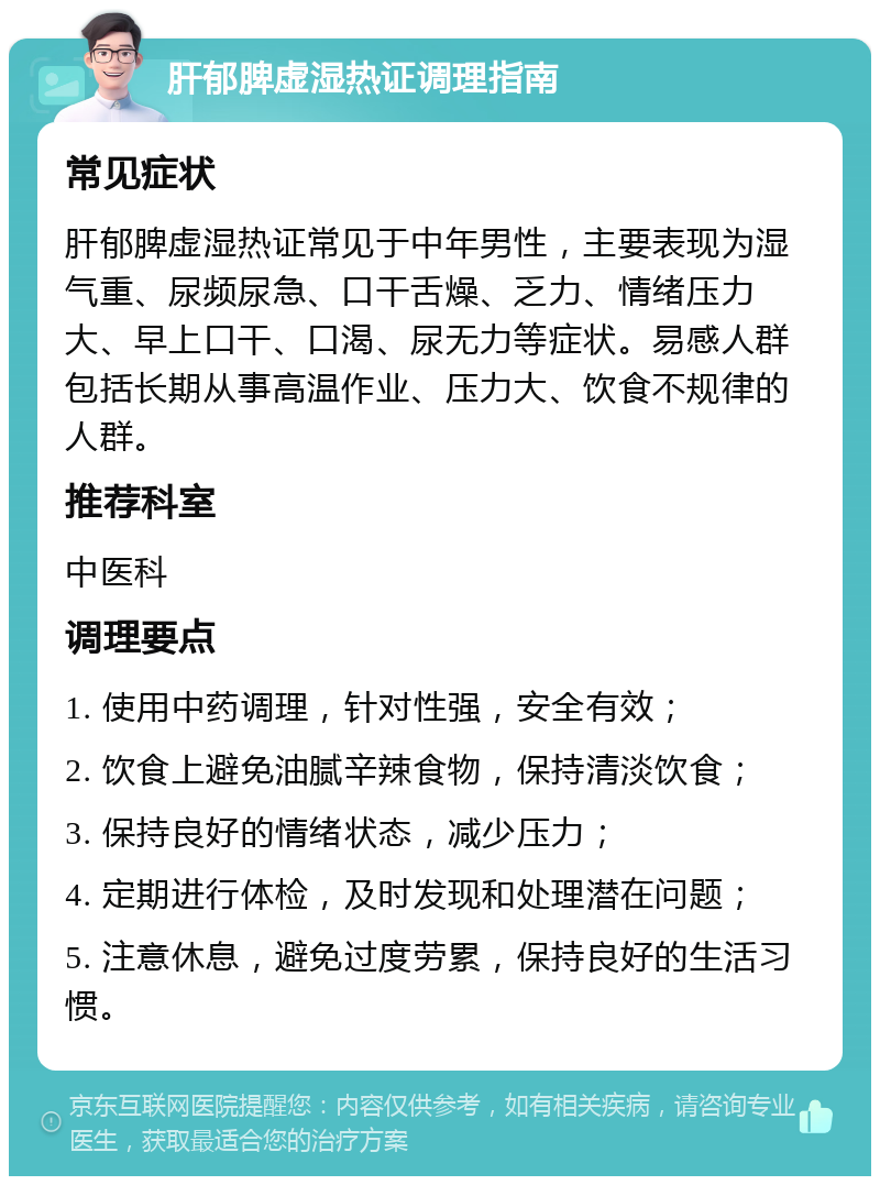 肝郁脾虚湿热证调理指南 常见症状 肝郁脾虚湿热证常见于中年男性，主要表现为湿气重、尿频尿急、口干舌燥、乏力、情绪压力大、早上口干、口渴、尿无力等症状。易感人群包括长期从事高温作业、压力大、饮食不规律的人群。 推荐科室 中医科 调理要点 1. 使用中药调理，针对性强，安全有效； 2. 饮食上避免油腻辛辣食物，保持清淡饮食； 3. 保持良好的情绪状态，减少压力； 4. 定期进行体检，及时发现和处理潜在问题； 5. 注意休息，避免过度劳累，保持良好的生活习惯。