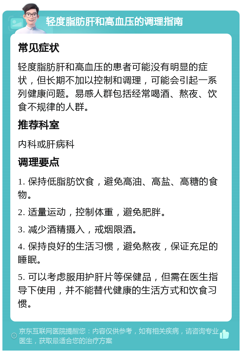 轻度脂肪肝和高血压的调理指南 常见症状 轻度脂肪肝和高血压的患者可能没有明显的症状，但长期不加以控制和调理，可能会引起一系列健康问题。易感人群包括经常喝酒、熬夜、饮食不规律的人群。 推荐科室 内科或肝病科 调理要点 1. 保持低脂肪饮食，避免高油、高盐、高糖的食物。 2. 适量运动，控制体重，避免肥胖。 3. 减少酒精摄入，戒烟限酒。 4. 保持良好的生活习惯，避免熬夜，保证充足的睡眠。 5. 可以考虑服用护肝片等保健品，但需在医生指导下使用，并不能替代健康的生活方式和饮食习惯。