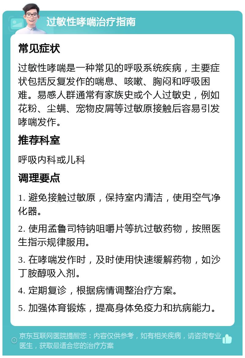 过敏性哮喘治疗指南 常见症状 过敏性哮喘是一种常见的呼吸系统疾病，主要症状包括反复发作的喘息、咳嗽、胸闷和呼吸困难。易感人群通常有家族史或个人过敏史，例如花粉、尘螨、宠物皮屑等过敏原接触后容易引发哮喘发作。 推荐科室 呼吸内科或儿科 调理要点 1. 避免接触过敏原，保持室内清洁，使用空气净化器。 2. 使用孟鲁司特钠咀嚼片等抗过敏药物，按照医生指示规律服用。 3. 在哮喘发作时，及时使用快速缓解药物，如沙丁胺醇吸入剂。 4. 定期复诊，根据病情调整治疗方案。 5. 加强体育锻炼，提高身体免疫力和抗病能力。