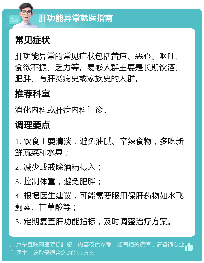 肝功能异常就医指南 常见症状 肝功能异常的常见症状包括黄疸、恶心、呕吐、食欲不振、乏力等。易感人群主要是长期饮酒、肥胖、有肝炎病史或家族史的人群。 推荐科室 消化内科或肝病内科门诊。 调理要点 1. 饮食上要清淡，避免油腻、辛辣食物，多吃新鲜蔬菜和水果； 2. 减少或戒除酒精摄入； 3. 控制体重，避免肥胖； 4. 根据医生建议，可能需要服用保肝药物如水飞蓟素、甘草酸等； 5. 定期复查肝功能指标，及时调整治疗方案。