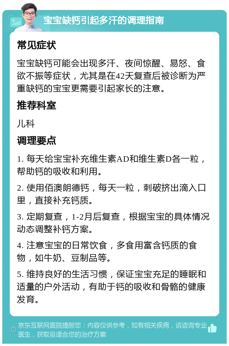 宝宝缺钙引起多汗的调理指南 常见症状 宝宝缺钙可能会出现多汗、夜间惊醒、易怒、食欲不振等症状，尤其是在42天复查后被诊断为严重缺钙的宝宝更需要引起家长的注意。 推荐科室 儿科 调理要点 1. 每天给宝宝补充维生素AD和维生素D各一粒，帮助钙的吸收和利用。 2. 使用佰澳朗德钙，每天一粒，刺破挤出滴入口里，直接补充钙质。 3. 定期复查，1-2月后复查，根据宝宝的具体情况动态调整补钙方案。 4. 注意宝宝的日常饮食，多食用富含钙质的食物，如牛奶、豆制品等。 5. 维持良好的生活习惯，保证宝宝充足的睡眠和适量的户外活动，有助于钙的吸收和骨骼的健康发育。