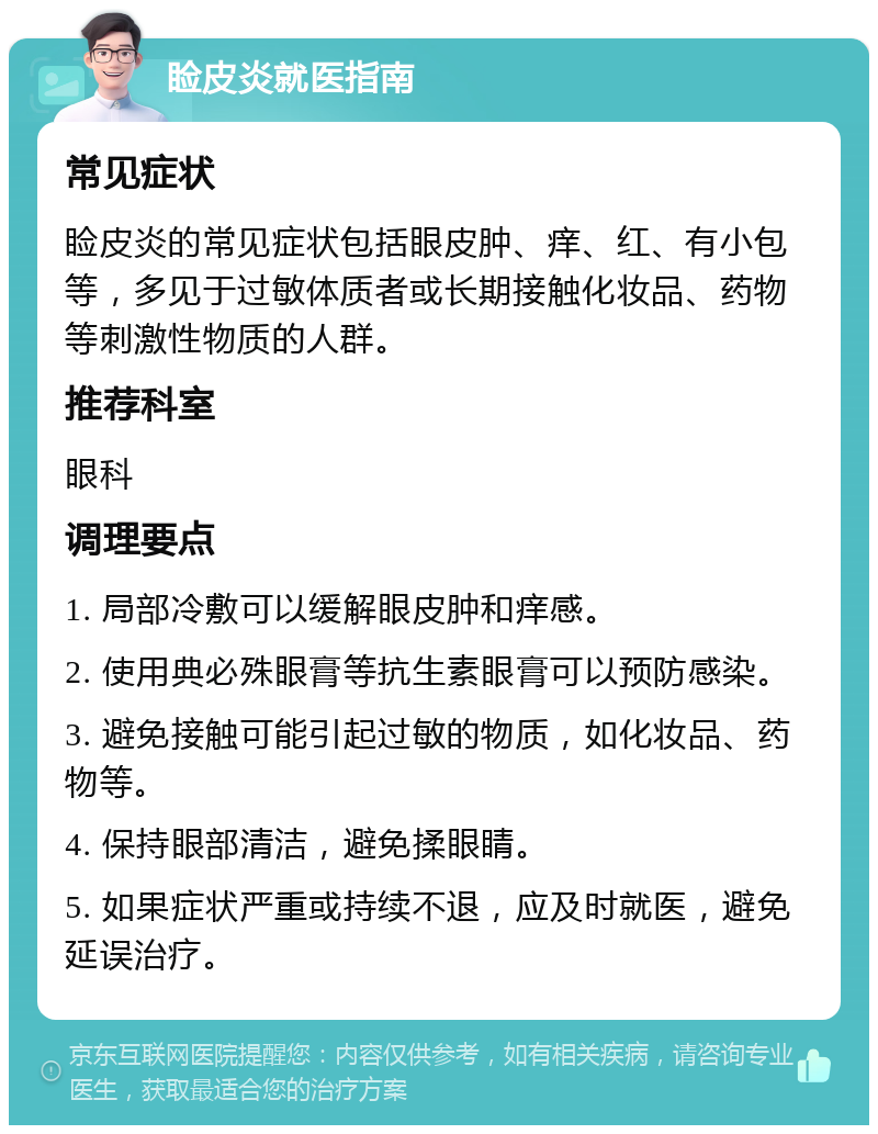 睑皮炎就医指南 常见症状 睑皮炎的常见症状包括眼皮肿、痒、红、有小包等，多见于过敏体质者或长期接触化妆品、药物等刺激性物质的人群。 推荐科室 眼科 调理要点 1. 局部冷敷可以缓解眼皮肿和痒感。 2. 使用典必殊眼膏等抗生素眼膏可以预防感染。 3. 避免接触可能引起过敏的物质，如化妆品、药物等。 4. 保持眼部清洁，避免揉眼睛。 5. 如果症状严重或持续不退，应及时就医，避免延误治疗。