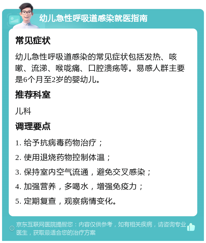 幼儿急性呼吸道感染就医指南 常见症状 幼儿急性呼吸道感染的常见症状包括发热、咳嗽、流涕、喉咙痛、口腔溃疡等。易感人群主要是6个月至2岁的婴幼儿。 推荐科室 儿科 调理要点 1. 给予抗病毒药物治疗； 2. 使用退烧药物控制体温； 3. 保持室内空气流通，避免交叉感染； 4. 加强营养，多喝水，增强免疫力； 5. 定期复查，观察病情变化。