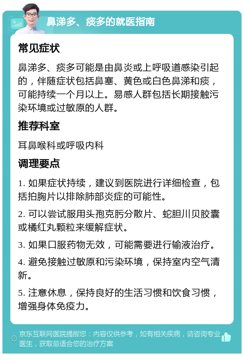 鼻涕多、痰多的就医指南 常见症状 鼻涕多、痰多可能是由鼻炎或上呼吸道感染引起的，伴随症状包括鼻塞、黄色或白色鼻涕和痰，可能持续一个月以上。易感人群包括长期接触污染环境或过敏原的人群。 推荐科室 耳鼻喉科或呼吸内科 调理要点 1. 如果症状持续，建议到医院进行详细检查，包括拍胸片以排除肺部炎症的可能性。 2. 可以尝试服用头孢克肟分散片、蛇胆川贝胶囊或橘红丸颗粒来缓解症状。 3. 如果口服药物无效，可能需要进行输液治疗。 4. 避免接触过敏原和污染环境，保持室内空气清新。 5. 注意休息，保持良好的生活习惯和饮食习惯，增强身体免疫力。