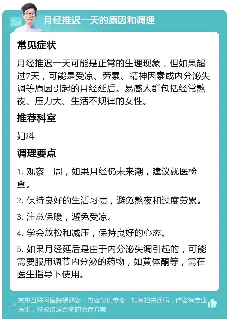 月经推迟一天的原因和调理 常见症状 月经推迟一天可能是正常的生理现象，但如果超过7天，可能是受凉、劳累、精神因素或内分泌失调等原因引起的月经延后。易感人群包括经常熬夜、压力大、生活不规律的女性。 推荐科室 妇科 调理要点 1. 观察一周，如果月经仍未来潮，建议就医检查。 2. 保持良好的生活习惯，避免熬夜和过度劳累。 3. 注意保暖，避免受凉。 4. 学会放松和减压，保持良好的心态。 5. 如果月经延后是由于内分泌失调引起的，可能需要服用调节内分泌的药物，如黄体酮等，需在医生指导下使用。