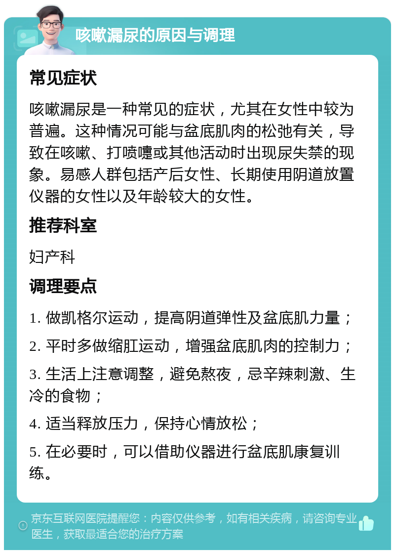 咳嗽漏尿的原因与调理 常见症状 咳嗽漏尿是一种常见的症状，尤其在女性中较为普遍。这种情况可能与盆底肌肉的松弛有关，导致在咳嗽、打喷嚏或其他活动时出现尿失禁的现象。易感人群包括产后女性、长期使用阴道放置仪器的女性以及年龄较大的女性。 推荐科室 妇产科 调理要点 1. 做凯格尔运动，提高阴道弹性及盆底肌力量； 2. 平时多做缩肛运动，增强盆底肌肉的控制力； 3. 生活上注意调整，避免熬夜，忌辛辣刺激、生冷的食物； 4. 适当释放压力，保持心情放松； 5. 在必要时，可以借助仪器进行盆底肌康复训练。