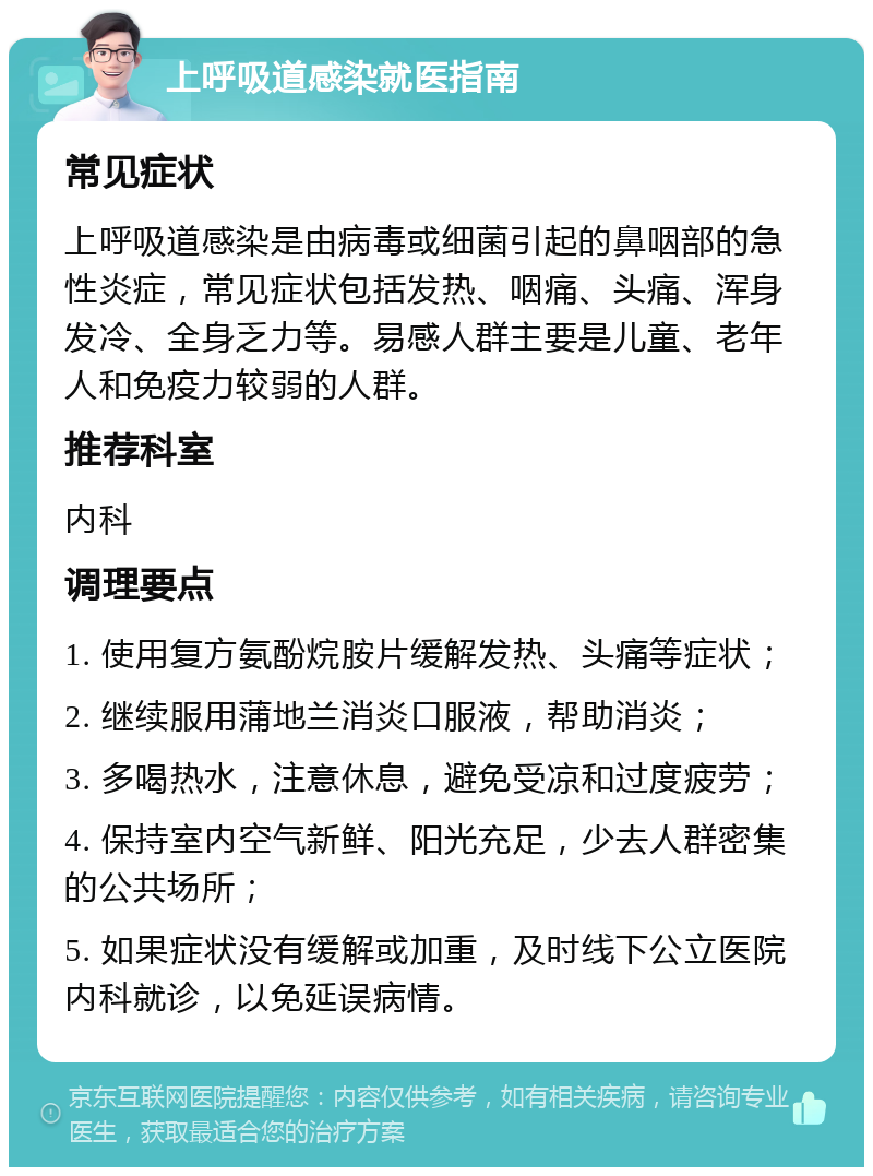 上呼吸道感染就医指南 常见症状 上呼吸道感染是由病毒或细菌引起的鼻咽部的急性炎症，常见症状包括发热、咽痛、头痛、浑身发冷、全身乏力等。易感人群主要是儿童、老年人和免疫力较弱的人群。 推荐科室 内科 调理要点 1. 使用复方氨酚烷胺片缓解发热、头痛等症状； 2. 继续服用蒲地兰消炎口服液，帮助消炎； 3. 多喝热水，注意休息，避免受凉和过度疲劳； 4. 保持室内空气新鲜、阳光充足，少去人群密集的公共场所； 5. 如果症状没有缓解或加重，及时线下公立医院内科就诊，以免延误病情。