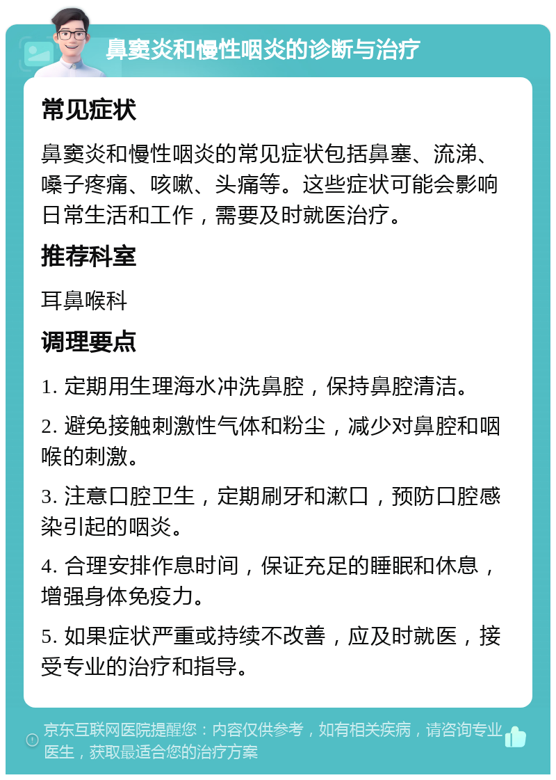 鼻窦炎和慢性咽炎的诊断与治疗 常见症状 鼻窦炎和慢性咽炎的常见症状包括鼻塞、流涕、嗓子疼痛、咳嗽、头痛等。这些症状可能会影响日常生活和工作，需要及时就医治疗。 推荐科室 耳鼻喉科 调理要点 1. 定期用生理海水冲洗鼻腔，保持鼻腔清洁。 2. 避免接触刺激性气体和粉尘，减少对鼻腔和咽喉的刺激。 3. 注意口腔卫生，定期刷牙和漱口，预防口腔感染引起的咽炎。 4. 合理安排作息时间，保证充足的睡眠和休息，增强身体免疫力。 5. 如果症状严重或持续不改善，应及时就医，接受专业的治疗和指导。