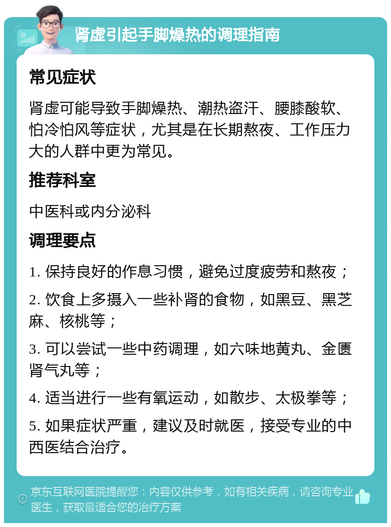 肾虚引起手脚燥热的调理指南 常见症状 肾虚可能导致手脚燥热、潮热盗汗、腰膝酸软、怕冷怕风等症状，尤其是在长期熬夜、工作压力大的人群中更为常见。 推荐科室 中医科或内分泌科 调理要点 1. 保持良好的作息习惯，避免过度疲劳和熬夜； 2. 饮食上多摄入一些补肾的食物，如黑豆、黑芝麻、核桃等； 3. 可以尝试一些中药调理，如六味地黄丸、金匮肾气丸等； 4. 适当进行一些有氧运动，如散步、太极拳等； 5. 如果症状严重，建议及时就医，接受专业的中西医结合治疗。