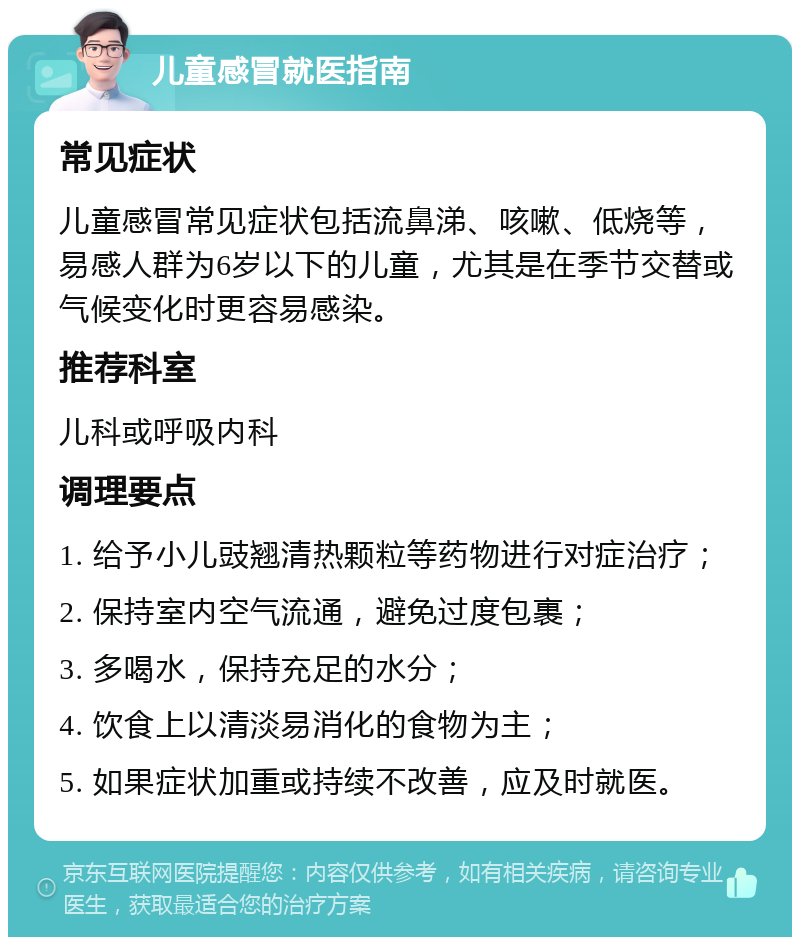 儿童感冒就医指南 常见症状 儿童感冒常见症状包括流鼻涕、咳嗽、低烧等，易感人群为6岁以下的儿童，尤其是在季节交替或气候变化时更容易感染。 推荐科室 儿科或呼吸内科 调理要点 1. 给予小儿豉翘清热颗粒等药物进行对症治疗； 2. 保持室内空气流通，避免过度包裹； 3. 多喝水，保持充足的水分； 4. 饮食上以清淡易消化的食物为主； 5. 如果症状加重或持续不改善，应及时就医。