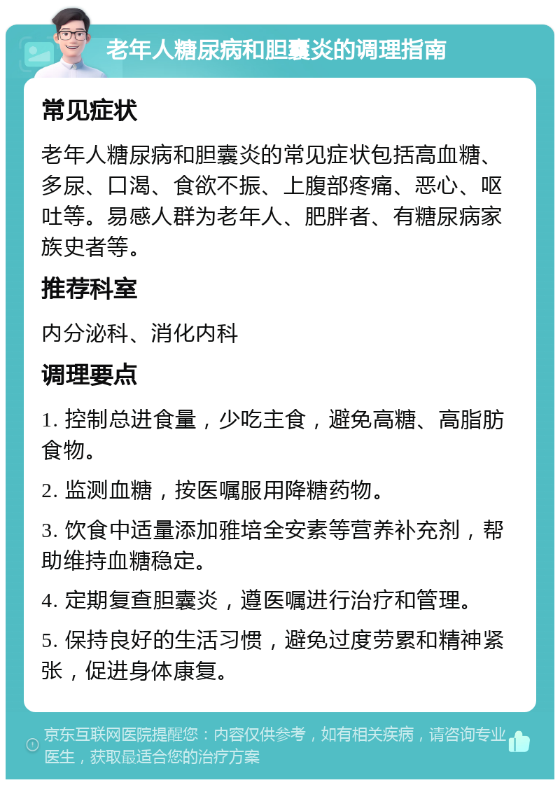 老年人糖尿病和胆囊炎的调理指南 常见症状 老年人糖尿病和胆囊炎的常见症状包括高血糖、多尿、口渴、食欲不振、上腹部疼痛、恶心、呕吐等。易感人群为老年人、肥胖者、有糖尿病家族史者等。 推荐科室 内分泌科、消化内科 调理要点 1. 控制总进食量，少吃主食，避免高糖、高脂肪食物。 2. 监测血糖，按医嘱服用降糖药物。 3. 饮食中适量添加雅培全安素等营养补充剂，帮助维持血糖稳定。 4. 定期复查胆囊炎，遵医嘱进行治疗和管理。 5. 保持良好的生活习惯，避免过度劳累和精神紧张，促进身体康复。