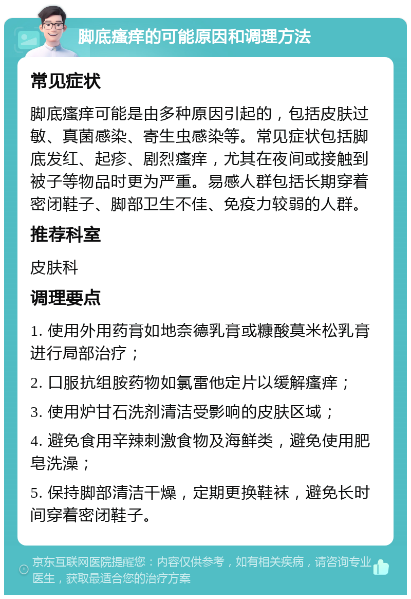 脚底瘙痒的可能原因和调理方法 常见症状 脚底瘙痒可能是由多种原因引起的，包括皮肤过敏、真菌感染、寄生虫感染等。常见症状包括脚底发红、起疹、剧烈瘙痒，尤其在夜间或接触到被子等物品时更为严重。易感人群包括长期穿着密闭鞋子、脚部卫生不佳、免疫力较弱的人群。 推荐科室 皮肤科 调理要点 1. 使用外用药膏如地奈德乳膏或糠酸莫米松乳膏进行局部治疗； 2. 口服抗组胺药物如氯雷他定片以缓解瘙痒； 3. 使用炉甘石洗剂清洁受影响的皮肤区域； 4. 避免食用辛辣刺激食物及海鲜类，避免使用肥皂洗澡； 5. 保持脚部清洁干燥，定期更换鞋袜，避免长时间穿着密闭鞋子。