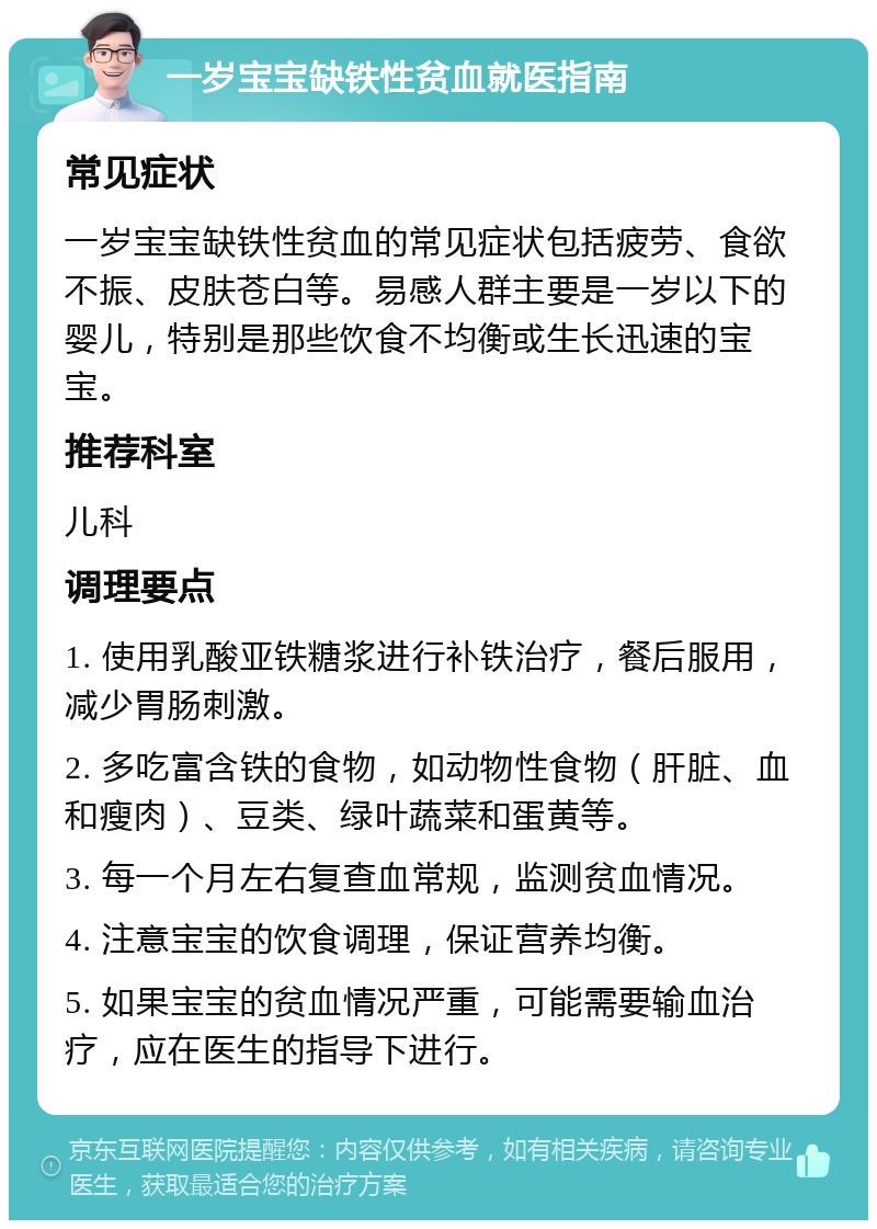 一岁宝宝缺铁性贫血就医指南 常见症状 一岁宝宝缺铁性贫血的常见症状包括疲劳、食欲不振、皮肤苍白等。易感人群主要是一岁以下的婴儿，特别是那些饮食不均衡或生长迅速的宝宝。 推荐科室 儿科 调理要点 1. 使用乳酸亚铁糖浆进行补铁治疗，餐后服用，减少胃肠刺激。 2. 多吃富含铁的食物，如动物性食物（肝脏、血和瘦肉）、豆类、绿叶蔬菜和蛋黄等。 3. 每一个月左右复查血常规，监测贫血情况。 4. 注意宝宝的饮食调理，保证营养均衡。 5. 如果宝宝的贫血情况严重，可能需要输血治疗，应在医生的指导下进行。