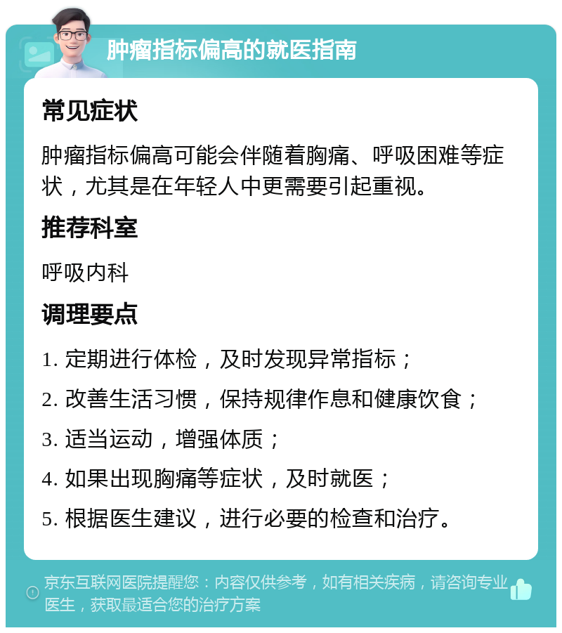 肿瘤指标偏高的就医指南 常见症状 肿瘤指标偏高可能会伴随着胸痛、呼吸困难等症状，尤其是在年轻人中更需要引起重视。 推荐科室 呼吸内科 调理要点 1. 定期进行体检，及时发现异常指标； 2. 改善生活习惯，保持规律作息和健康饮食； 3. 适当运动，增强体质； 4. 如果出现胸痛等症状，及时就医； 5. 根据医生建议，进行必要的检查和治疗。