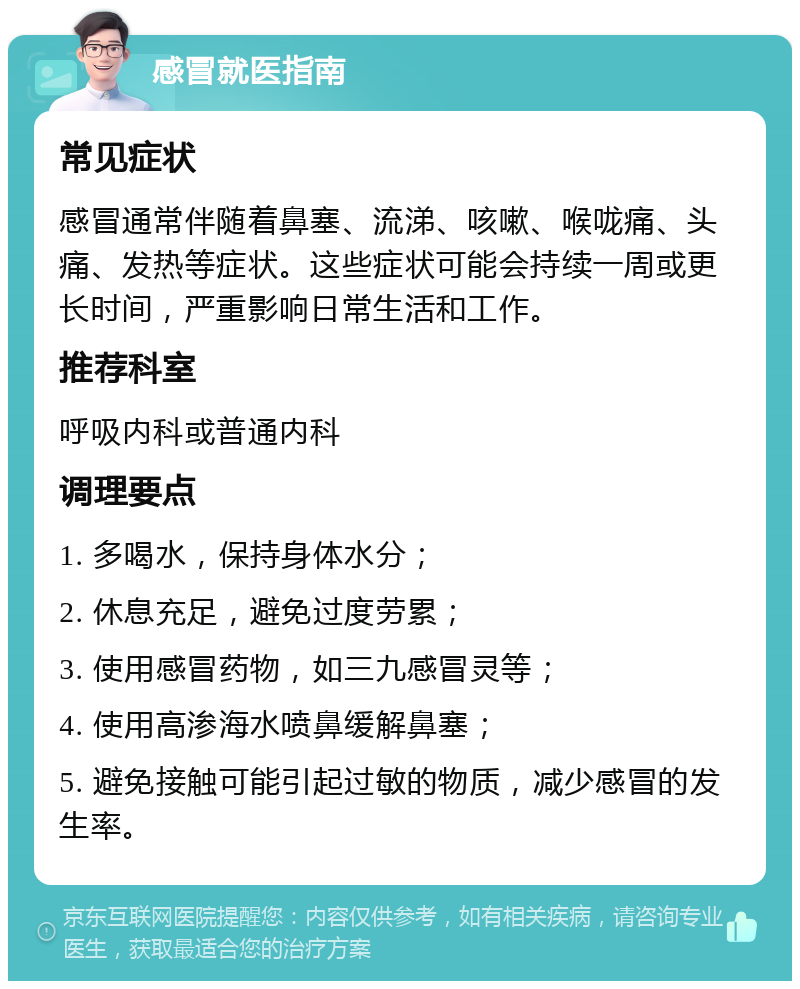 感冒就医指南 常见症状 感冒通常伴随着鼻塞、流涕、咳嗽、喉咙痛、头痛、发热等症状。这些症状可能会持续一周或更长时间，严重影响日常生活和工作。 推荐科室 呼吸内科或普通内科 调理要点 1. 多喝水，保持身体水分； 2. 休息充足，避免过度劳累； 3. 使用感冒药物，如三九感冒灵等； 4. 使用高渗海水喷鼻缓解鼻塞； 5. 避免接触可能引起过敏的物质，减少感冒的发生率。