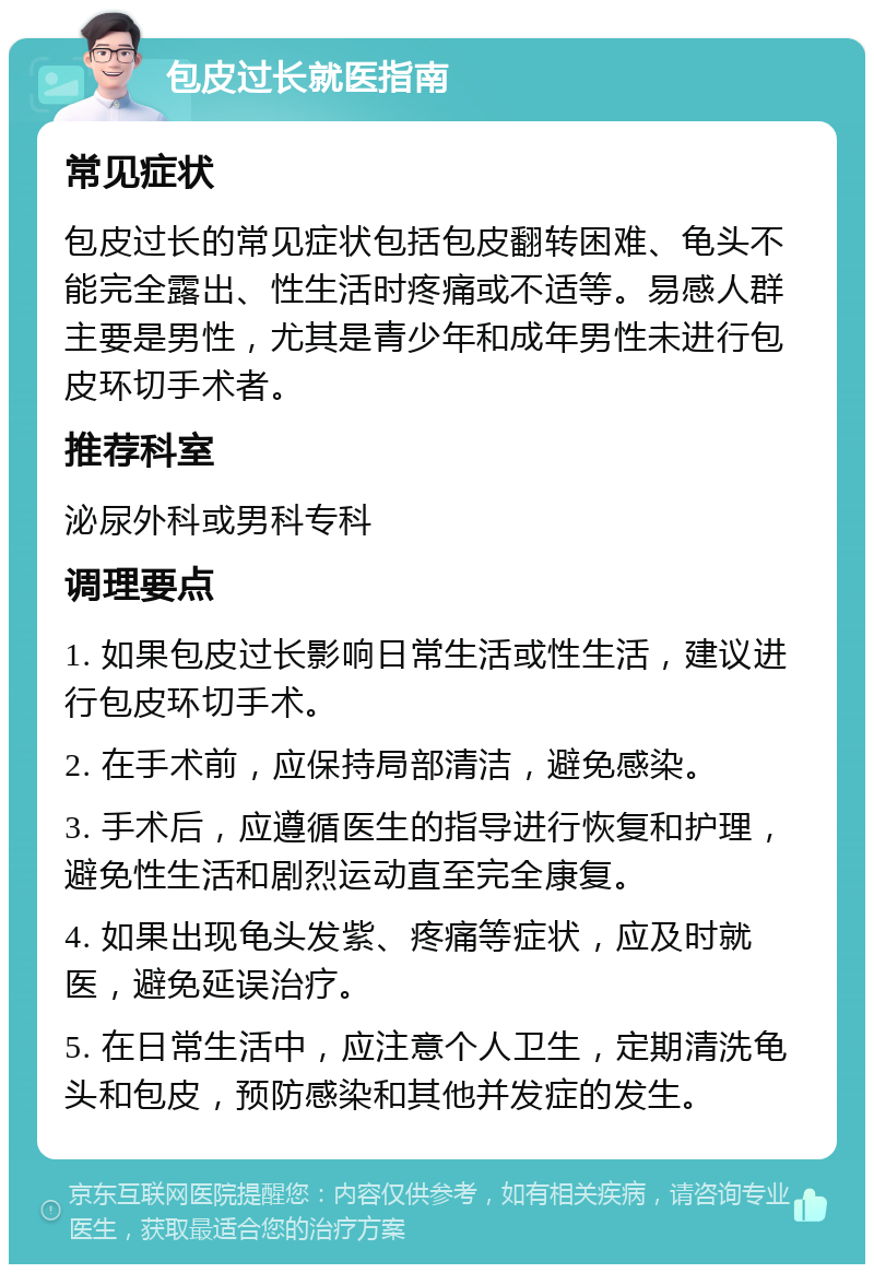 包皮过长就医指南 常见症状 包皮过长的常见症状包括包皮翻转困难、龟头不能完全露出、性生活时疼痛或不适等。易感人群主要是男性，尤其是青少年和成年男性未进行包皮环切手术者。 推荐科室 泌尿外科或男科专科 调理要点 1. 如果包皮过长影响日常生活或性生活，建议进行包皮环切手术。 2. 在手术前，应保持局部清洁，避免感染。 3. 手术后，应遵循医生的指导进行恢复和护理，避免性生活和剧烈运动直至完全康复。 4. 如果出现龟头发紫、疼痛等症状，应及时就医，避免延误治疗。 5. 在日常生活中，应注意个人卫生，定期清洗龟头和包皮，预防感染和其他并发症的发生。