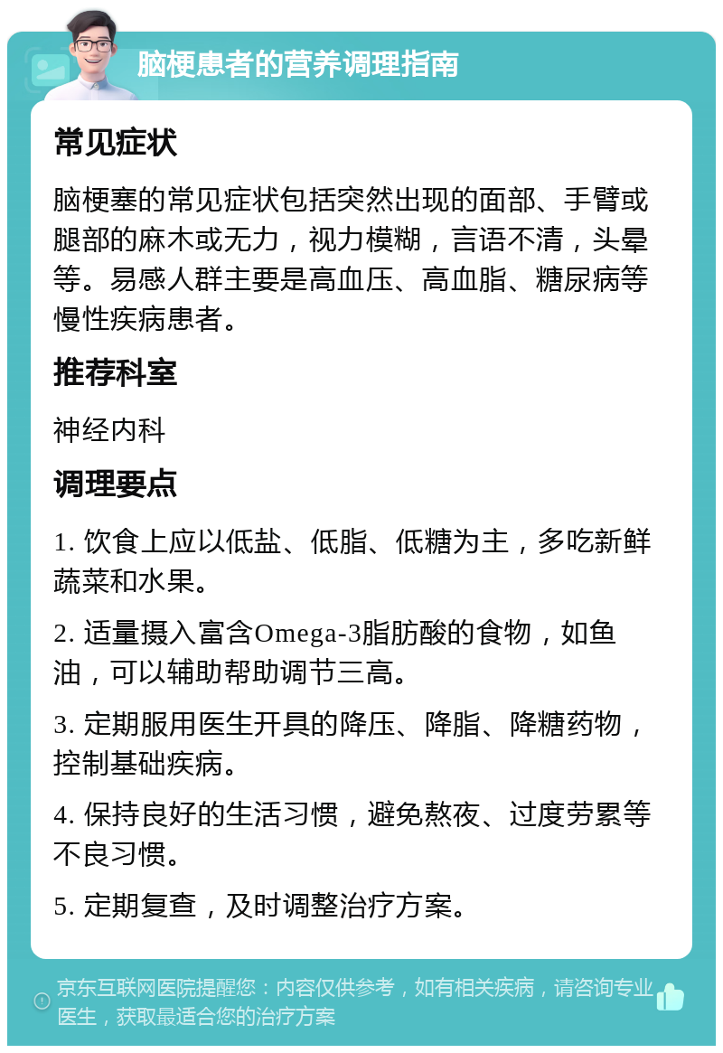 脑梗患者的营养调理指南 常见症状 脑梗塞的常见症状包括突然出现的面部、手臂或腿部的麻木或无力，视力模糊，言语不清，头晕等。易感人群主要是高血压、高血脂、糖尿病等慢性疾病患者。 推荐科室 神经内科 调理要点 1. 饮食上应以低盐、低脂、低糖为主，多吃新鲜蔬菜和水果。 2. 适量摄入富含Omega-3脂肪酸的食物，如鱼油，可以辅助帮助调节三高。 3. 定期服用医生开具的降压、降脂、降糖药物，控制基础疾病。 4. 保持良好的生活习惯，避免熬夜、过度劳累等不良习惯。 5. 定期复查，及时调整治疗方案。