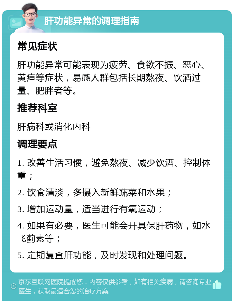 肝功能异常的调理指南 常见症状 肝功能异常可能表现为疲劳、食欲不振、恶心、黄疸等症状，易感人群包括长期熬夜、饮酒过量、肥胖者等。 推荐科室 肝病科或消化内科 调理要点 1. 改善生活习惯，避免熬夜、减少饮酒、控制体重； 2. 饮食清淡，多摄入新鲜蔬菜和水果； 3. 增加运动量，适当进行有氧运动； 4. 如果有必要，医生可能会开具保肝药物，如水飞蓟素等； 5. 定期复查肝功能，及时发现和处理问题。