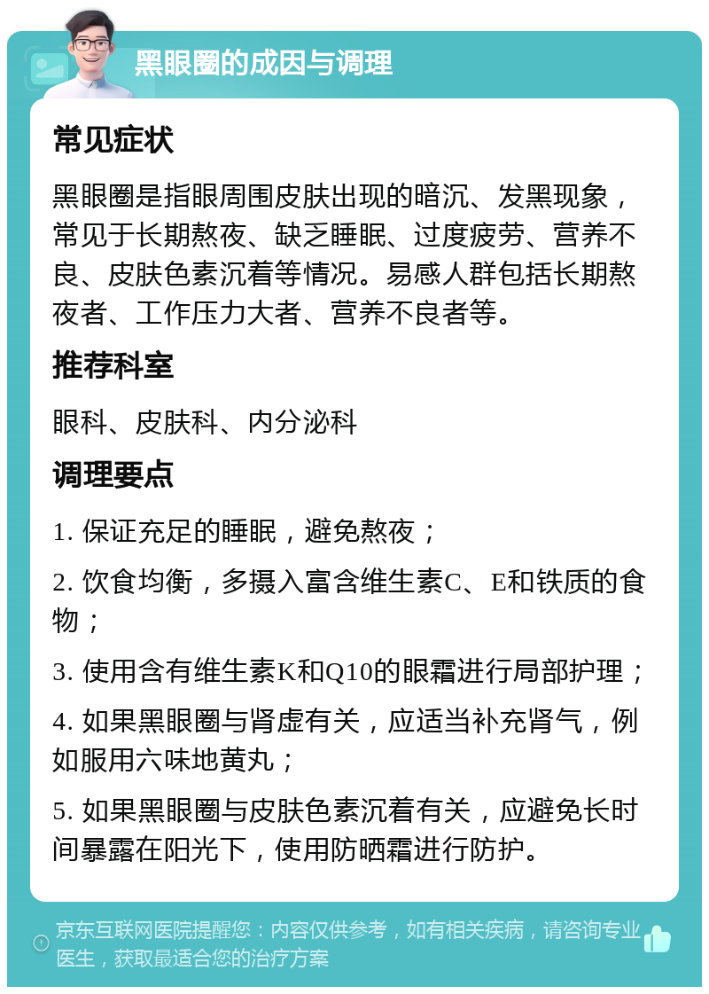 黑眼圈的成因与调理 常见症状 黑眼圈是指眼周围皮肤出现的暗沉、发黑现象，常见于长期熬夜、缺乏睡眠、过度疲劳、营养不良、皮肤色素沉着等情况。易感人群包括长期熬夜者、工作压力大者、营养不良者等。 推荐科室 眼科、皮肤科、内分泌科 调理要点 1. 保证充足的睡眠，避免熬夜； 2. 饮食均衡，多摄入富含维生素C、E和铁质的食物； 3. 使用含有维生素K和Q10的眼霜进行局部护理； 4. 如果黑眼圈与肾虚有关，应适当补充肾气，例如服用六味地黄丸； 5. 如果黑眼圈与皮肤色素沉着有关，应避免长时间暴露在阳光下，使用防晒霜进行防护。