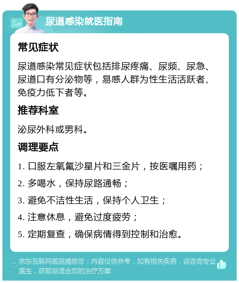 尿道感染就医指南 常见症状 尿道感染常见症状包括排尿疼痛、尿频、尿急、尿道口有分泌物等，易感人群为性生活活跃者、免疫力低下者等。 推荐科室 泌尿外科或男科。 调理要点 1. 口服左氧氟沙星片和三金片，按医嘱用药； 2. 多喝水，保持尿路通畅； 3. 避免不洁性生活，保持个人卫生； 4. 注意休息，避免过度疲劳； 5. 定期复查，确保病情得到控制和治愈。