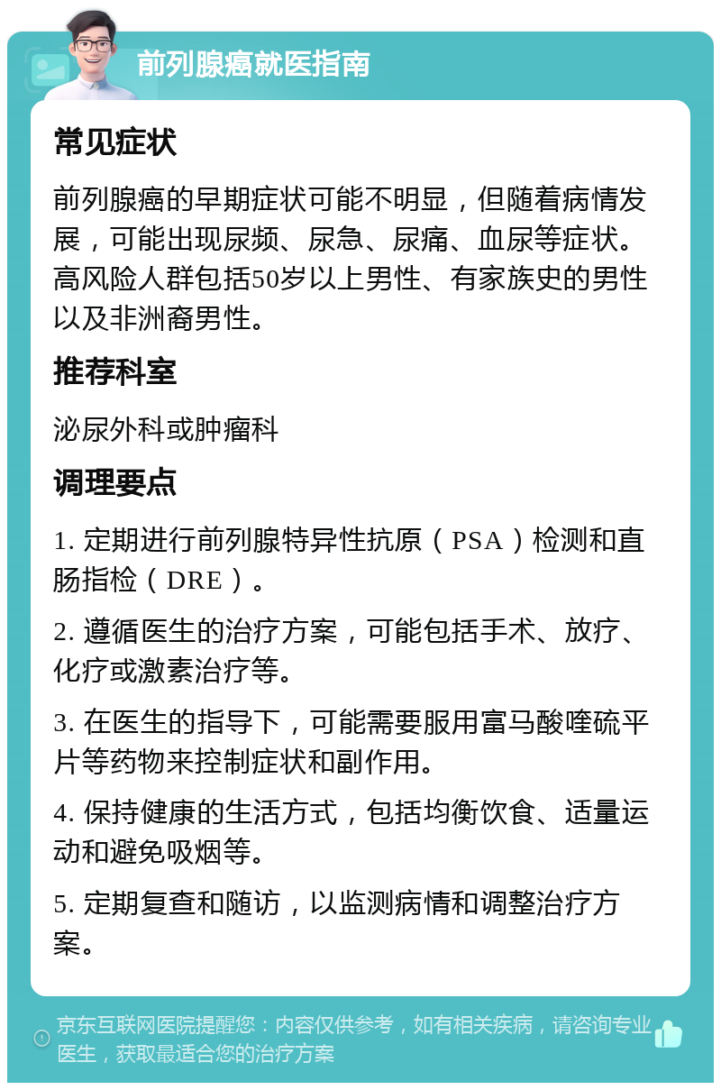 前列腺癌就医指南 常见症状 前列腺癌的早期症状可能不明显，但随着病情发展，可能出现尿频、尿急、尿痛、血尿等症状。高风险人群包括50岁以上男性、有家族史的男性以及非洲裔男性。 推荐科室 泌尿外科或肿瘤科 调理要点 1. 定期进行前列腺特异性抗原（PSA）检测和直肠指检（DRE）。 2. 遵循医生的治疗方案，可能包括手术、放疗、化疗或激素治疗等。 3. 在医生的指导下，可能需要服用富马酸喹硫平片等药物来控制症状和副作用。 4. 保持健康的生活方式，包括均衡饮食、适量运动和避免吸烟等。 5. 定期复查和随访，以监测病情和调整治疗方案。