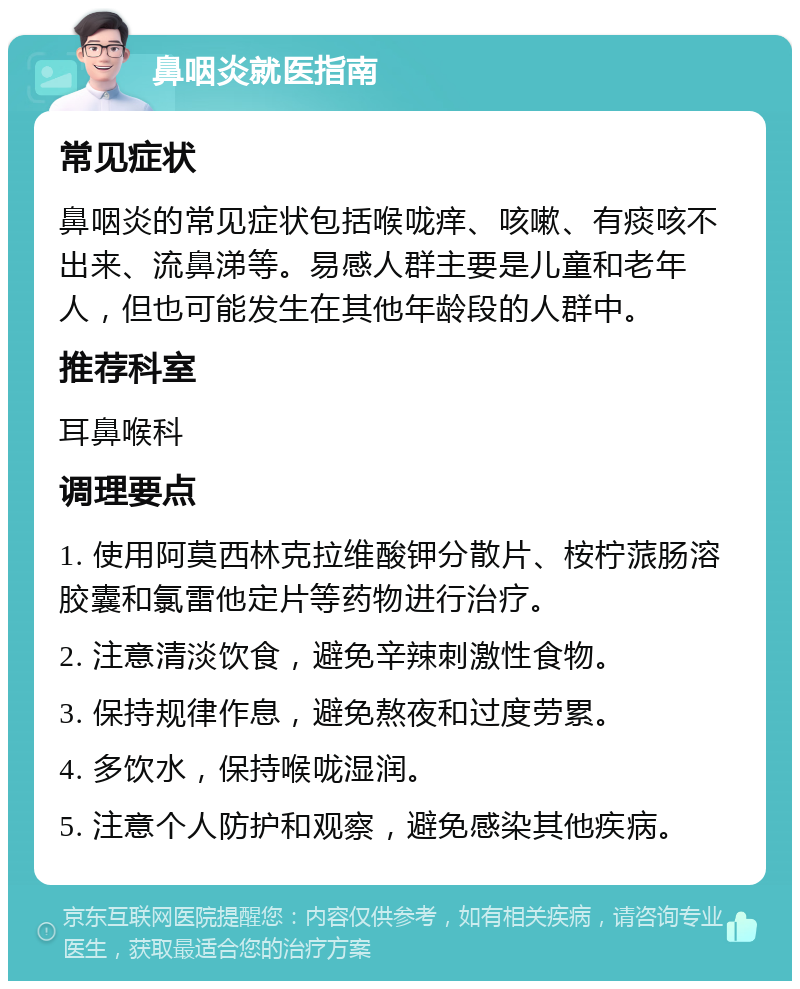 鼻咽炎就医指南 常见症状 鼻咽炎的常见症状包括喉咙痒、咳嗽、有痰咳不出来、流鼻涕等。易感人群主要是儿童和老年人，但也可能发生在其他年龄段的人群中。 推荐科室 耳鼻喉科 调理要点 1. 使用阿莫西林克拉维酸钾分散片、桉柠蒎肠溶胶囊和氯雷他定片等药物进行治疗。 2. 注意清淡饮食，避免辛辣刺激性食物。 3. 保持规律作息，避免熬夜和过度劳累。 4. 多饮水，保持喉咙湿润。 5. 注意个人防护和观察，避免感染其他疾病。